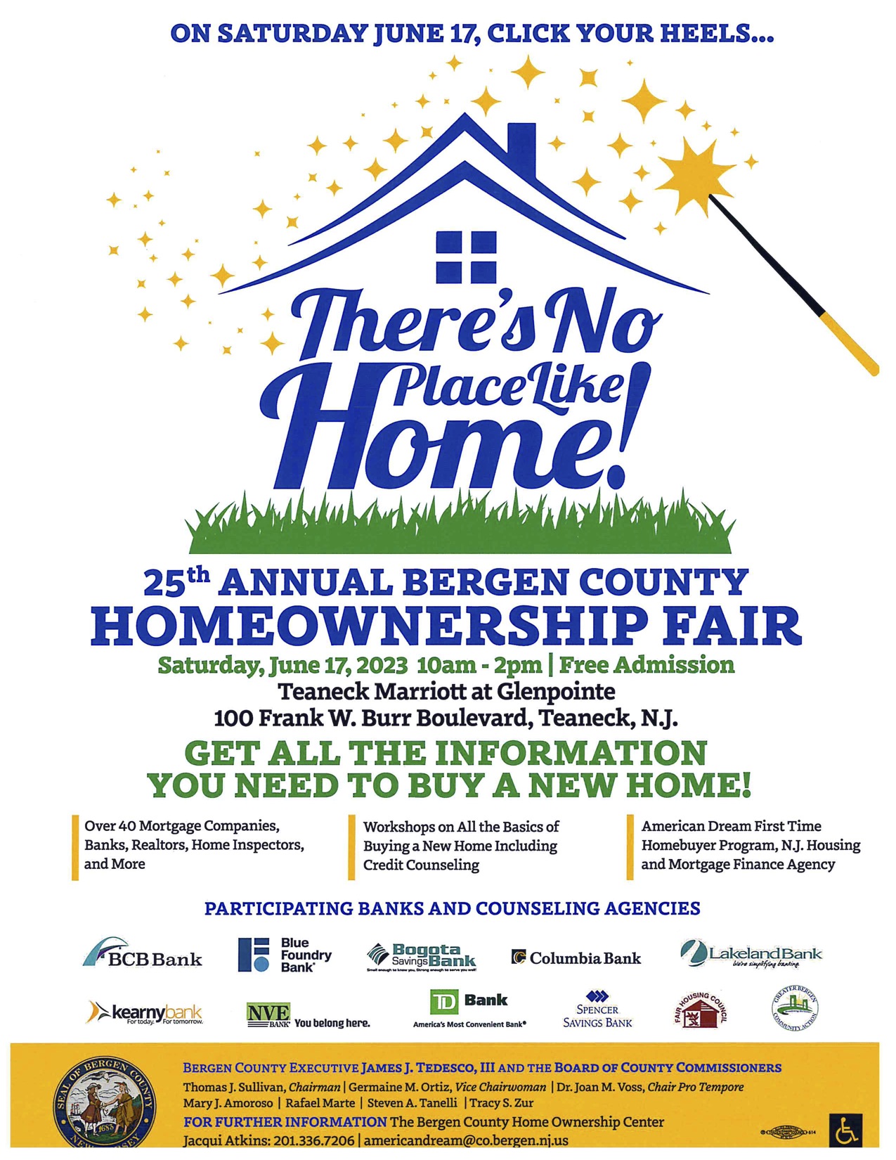 On Saturday June 17, Click your heels...</p>
<p>There's No Place Like Home!</p>
<p>25th Annual Bergen County Homeownership Fair<br />
Saturday, June 17, 2023 10am - 2pm | Free Admission</p>
<p>Teaneck Marriott at Glenpointe<br />
100 Frank W. Burr Boulevard, Teaneck, NJ</p>
<p>Get all the information you need to buy a new home!</p>
<p>Over 40 Mortgage Companies, banks, realtors, home inspectors, and more.</p>
<p>Workshops on all the basics of buying a new home including credit counseling</p>
<p>American dream first time homebuyer program, NJ Housing and Mortgage Finance Agency</p>
<p>Participating Banks and Counseling Agencies:</p>
<p>BCB Bank<br />
Blue Foundry Bank<br />
Bogota Savings Bank<br />
Columbia Bank<br />
Lakeland Bank<br />
Kearny Bank<br />
NVE Bank<br />
TDBank<br />
Spencer Savings Bank<br />
Fair Housing Council<br />
Greater Bergen Community Action